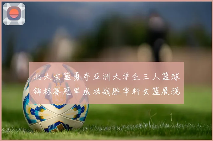 北大女篮勇夺亚洲大学生三人篮球锦标赛冠军成功战胜华科女篮展现强大实力