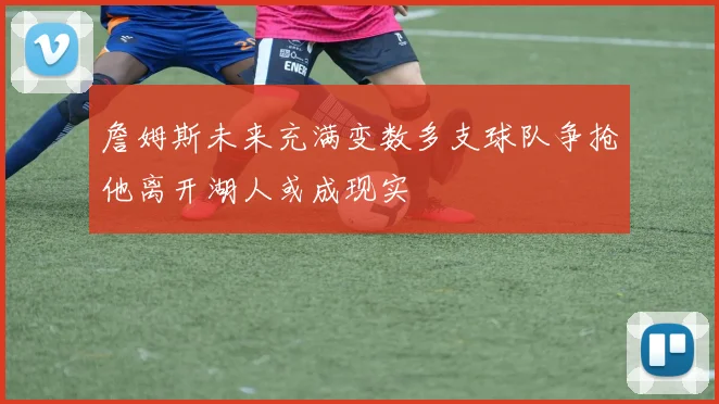 詹姆斯未来充满变数多支球队争抢他离开湖人或成现实